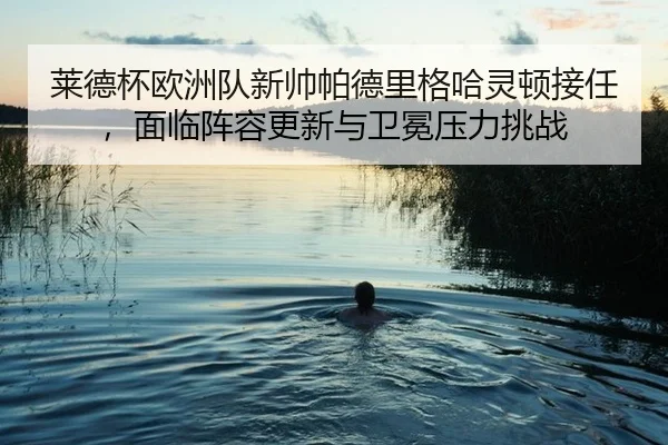 莱德杯欧洲队新帅帕德里格哈灵顿接任，面临阵容更新与卫冕压力挑战