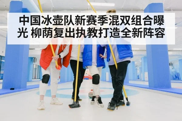 中国冰壶队新赛季混双组合曝光 柳荫复出执教打造全新阵容